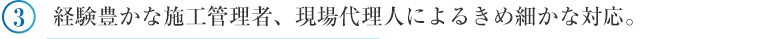 ③経験豊かな施工管理者、現場代理人によるきめ細かな対応。