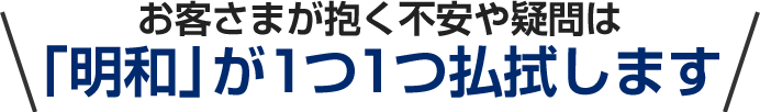 お客さまが抱く不安や疑問は「明和」が１つ１つ払拭します