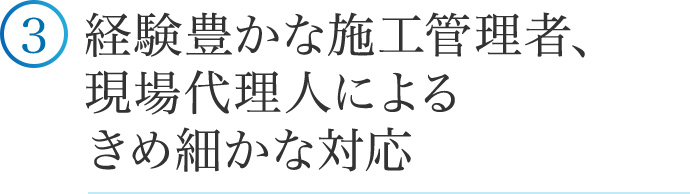 ③経験豊かな施工管理者、現場代理人によるきめ細かな対応。