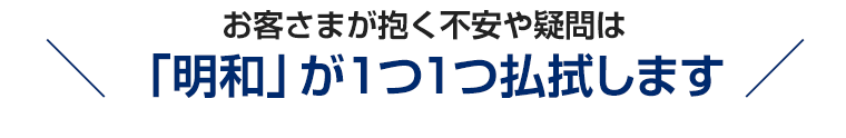 お客さまが抱く不安や疑問は「明和」が１つ１つ払拭します